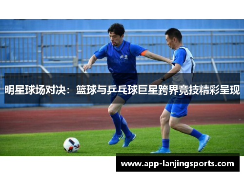 明星球场对决：篮球与乒乓球巨星跨界竞技精彩呈现